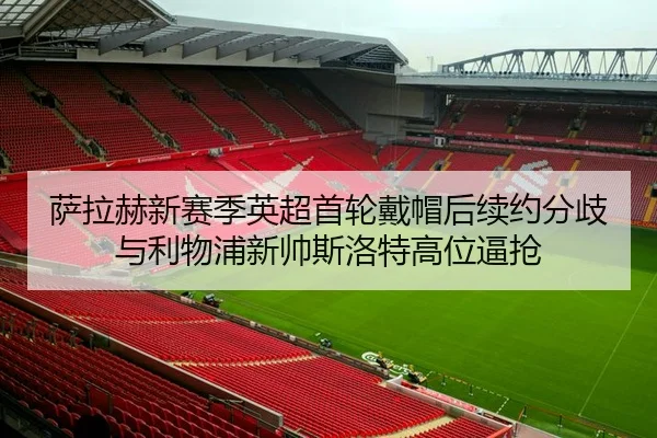 萨拉赫新赛季英超首轮戴帽后续约分歧与利物浦新帅斯洛特高位逼抢